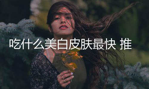 吃什么美白皮膚最快 推薦這幾種食物