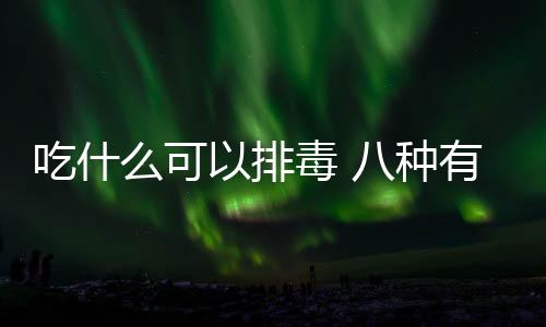 吃什么可以排毒 八種有效的排毒養顏飲食秘訣