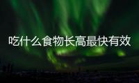 吃什么食物長高最快有效，吃什么能長高六款食物值得選
