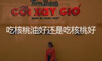 吃核桃油好還是吃核桃好
