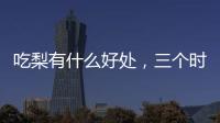 吃梨有什么好處，三個時間段吃梨效果更佳，現在才知道