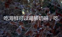 吃海鮮可以喝鮮奶嗎，吃海鮮注意四件事，不少人犯錯