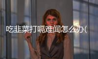 吃韭菜打嗝難聞怎么辦(打嗝難聞怎么辦小妙招)