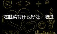 吃韭菜有什么好處，增進食欲/治療便秘（提高免疫力）
