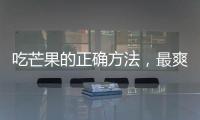 吃芒果的正確方法，最爽的吃芒果方法都在這