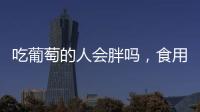 吃葡萄的人會胖嗎，食用時需要注意什么，你可能沒做到
