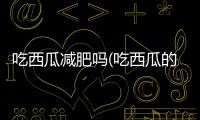 吃西瓜減肥嗎(吃西瓜的最佳時間)