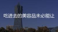 吃進去的美容品未必能讓你美得由內而外
