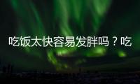 吃飯太快容易發胖嗎？吃飯太快有什么危害？