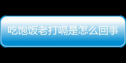 吃飽飯老打嗝是怎么回事？如何預防吃飽飯打嗝？