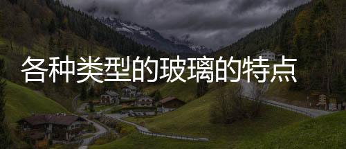 各種類型的玻璃的特點  玻璃有什么特性,行業資訊