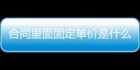 合同里面固定單價是什么意思（固定單價合同是什么意思）
