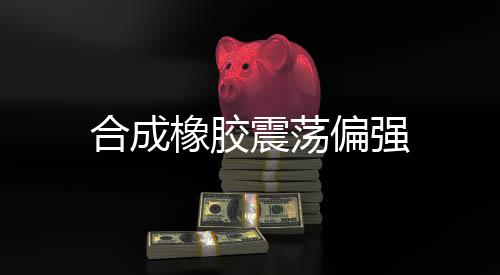合成橡膠震蕩偏強(qiáng)