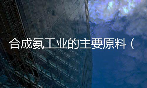 合成氨工業的主要原料（合成氨工業大致流程是怎樣的）
