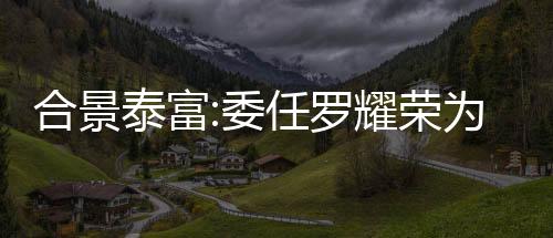 合景泰富:委任羅耀榮為獨立非執(zhí)行董事
