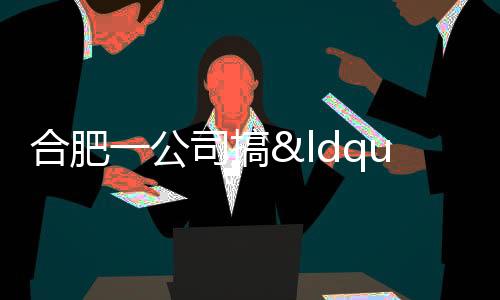合肥一公司搞“坐牢式上班”被立案 詐騙案牽出內部隱患