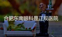 合肥東南眼科是正規醫院嗎，合肥東南眼科是正規私立二級眼科醫院
