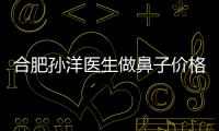 合肥孫洋醫生做鼻子價格是多少錢？孫洋做自體軟骨隆鼻費用1w+,可網上預約