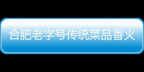 合肥老字號傳統菜品香火難續
