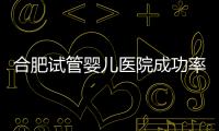 合肥試管嬰兒醫院成功率排行，2024助孕機構費用清單參考