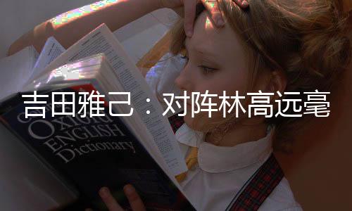吉田雅己：對陣林高遠毫無壓力 贏他算“復仇”