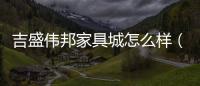 吉盛偉邦家具城怎么樣（吉盛偉邦家具城）