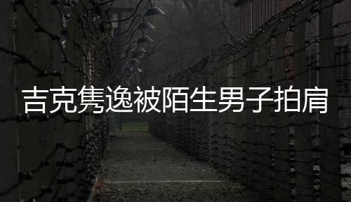 吉克雋逸被陌生男子拍肩尾隨 發文提醒大家外出注意安全
