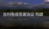 吉利電信簽署協議 構建智慧立體化出行生態