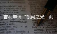 吉利申請“銀河之光”商標 此前否認抄襲