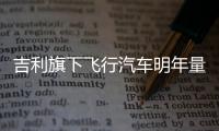 吉利旗下飛行汽車明年量產 采用混合動力系統