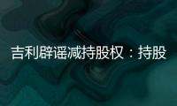 吉利辟謠減持股權：持股虧30%或加碼保證金