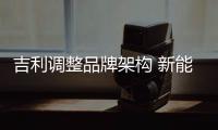 吉利調(diào)整品牌架構(gòu) 新能源版塊獨(dú)立