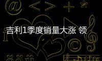吉利1季度銷(xiāo)量大漲 領(lǐng)克01單月首破8500臺(tái)