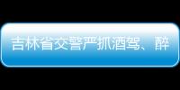 吉林省交警嚴抓酒駕、醉駕