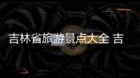 吉林省旅游景點大全 吉林旅游景點哪里好玩