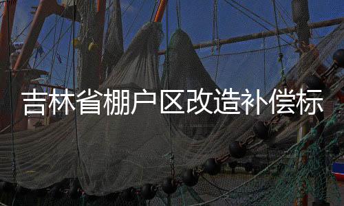 吉林省棚戶區改造補償標準（棚戶區改造補償標準）
