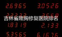 吉林省隆胸修復醫院排名：看吉林、長春假體胸修復的醫院是哪家好