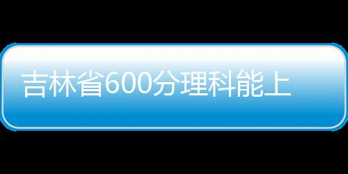 吉林省600分理科能上什么大學（600分理科能上什么大學）