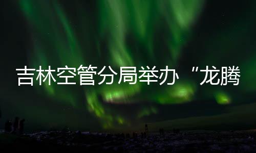 吉林空管分局舉辦“龍騰長空賀新年 吉祥空管永常安”春節文藝匯演