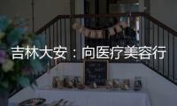 吉林大安：向醫療美容行業廣告違法行為“亮劍”