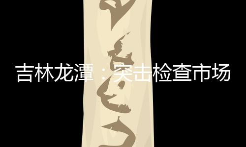 吉林龍潭：突擊檢查市場“鬼秤” 嚴打計量作弊行為