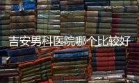 吉安男科醫院哪個比較好，2024當地機構排名榜公布