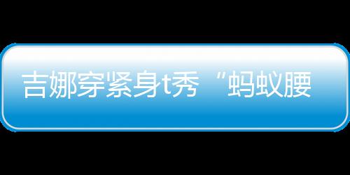 吉娜穿緊身t秀“螞蟻腰”大長腿 與郎朗全程挽手恩愛十足