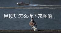 吊頂燈怎么拆下來圖解，吊頂燈怎么拆