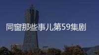 同窗那些事兒第59集劇情詳細介紹
