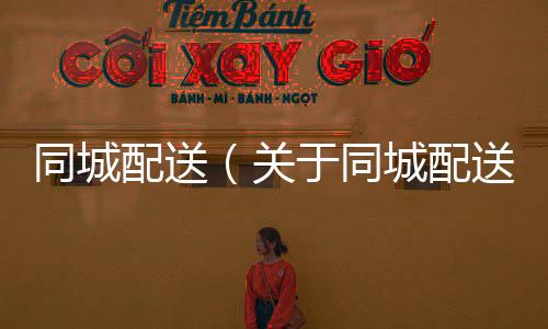 同城配送（關于同城配送的基本情況說明介紹）