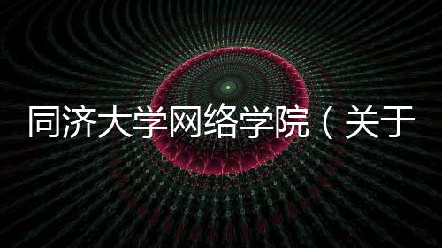 同濟大學網絡學院（關于同濟大學網絡學院的基本情況說明介紹）