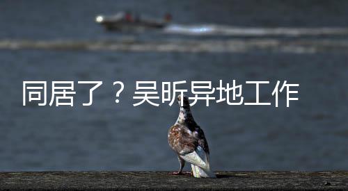 同居了？吳昕異地工作 鄭凱被曝大方出入女方香閨