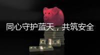 同心守護(hù)藍(lán)天，共筑安全堡壘