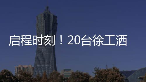啟程時刻！20臺徐工灑水車，奔赴西非